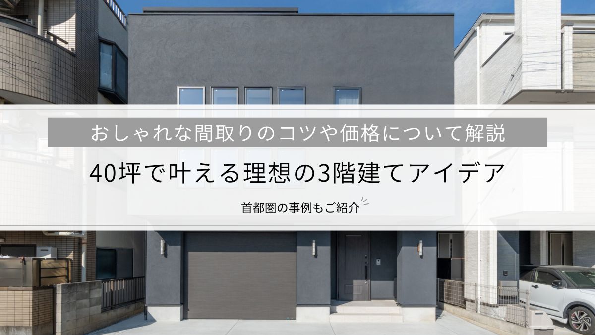40坪で叶える理想の3階建てアイデア│おしゃれな間取りのコツや価格など、首都圏の事例とともに解説